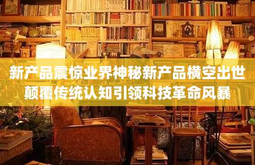 新产品震惊业界神秘新产品横空出世颠覆传统认知引领科技革命风暴