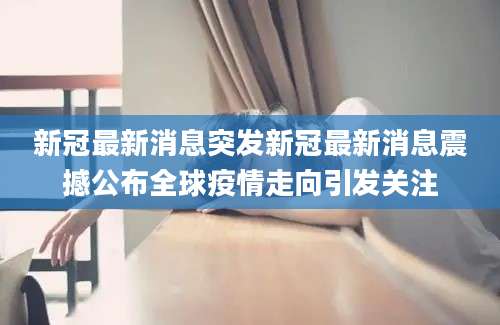 新冠最新消息突发新冠最新消息震撼公布全球疫情走向引发关注