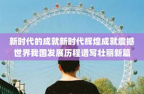 新时代的成就新时代辉煌成就震撼世界我国发展历程谱写壮丽新篇