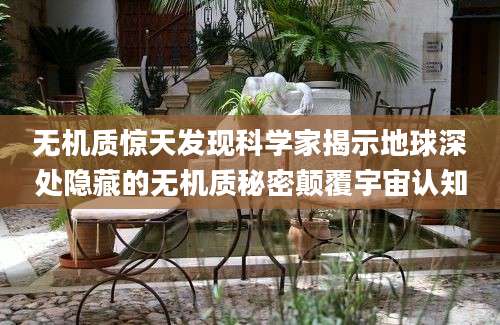 无机质惊天发现科学家揭示地球深处隐藏的无机质秘密颠覆宇宙认知