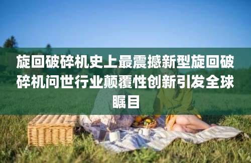 旋回破碎机史上最震撼新型旋回破碎机问世行业颠覆性创新引发全球瞩目