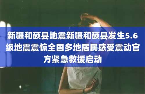 新疆和硕县地震新疆和硕县发生5.6级地震震惊全国多地居民感受震动官方紧急救援启动