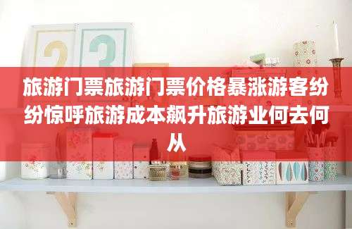 旅游门票旅游门票价格暴涨游客纷纷惊呼旅游成本飙升旅游业何去何从