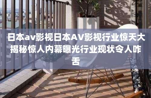 日本av影视日本AV影视行业惊天大揭秘惊人内幕曝光行业现状令人咋舌
