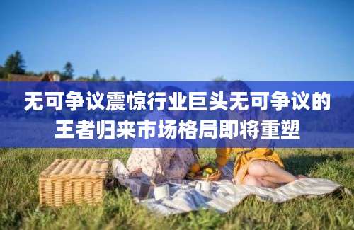 无可争议震惊行业巨头无可争议的王者归来市场格局即将重塑