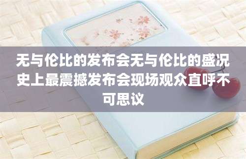 无与伦比的发布会无与伦比的盛况史上最震撼发布会现场观众直呼不可思议