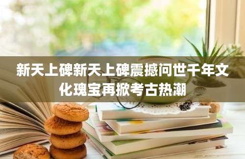 新天上碑新天上碑震撼问世千年文化瑰宝再掀考古热潮