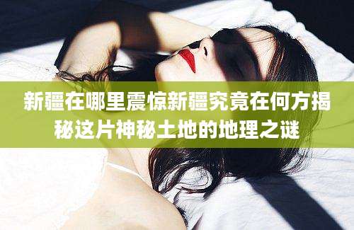新疆在哪里震惊新疆究竟在何方揭秘这片神秘土地的地理之谜