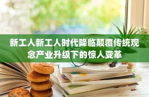 新工人新工人时代降临颠覆传统观念产业升级下的惊人变革