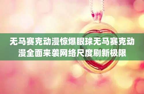 无马赛克动漫惊爆眼球无马赛克动漫全面来袭网络尺度刷新极限