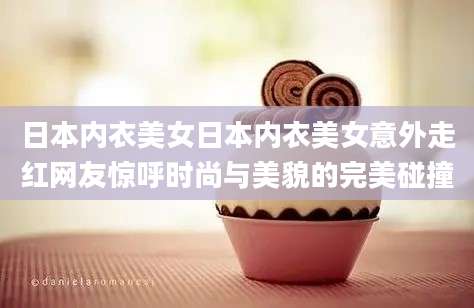 日本内衣美女日本内衣美女意外走红网友惊呼时尚与美貌的完美碰撞