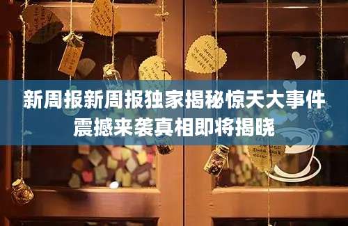 新周报新周报独家揭秘惊天大事件震撼来袭真相即将揭晓