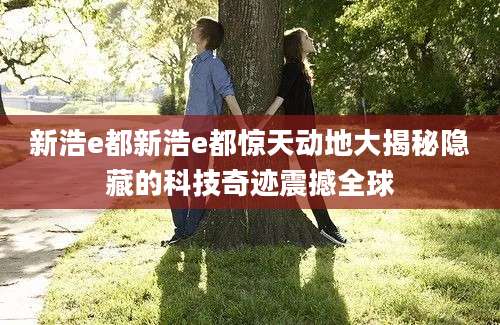 新浩e都新浩e都惊天动地大揭秘隐藏的科技奇迹震撼全球