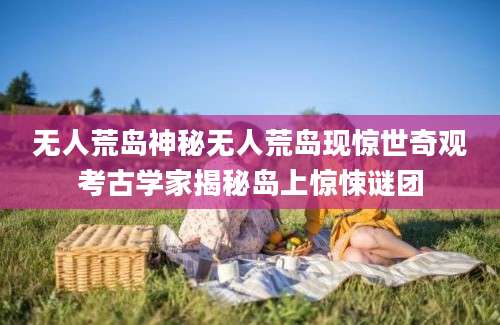 无人荒岛神秘无人荒岛现惊世奇观考古学家揭秘岛上惊悚谜团