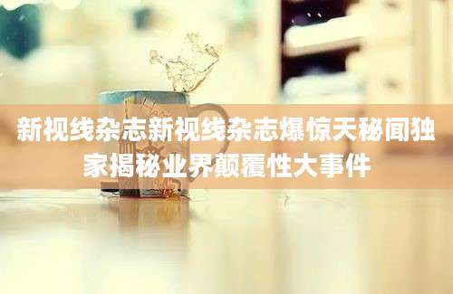 新视线杂志新视线杂志爆惊天秘闻独家揭秘业界颠覆性大事件