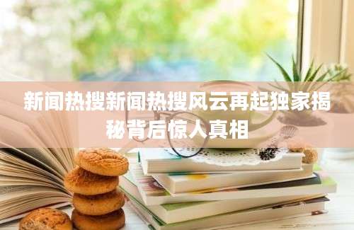 新闻热搜新闻热搜风云再起独家揭秘背后惊人真相