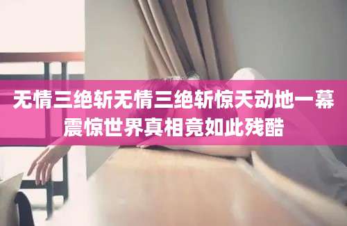 无情三绝斩无情三绝斩惊天动地一幕震惊世界真相竟如此残酷
