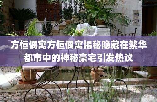 方恒偶寓方恒偶寓揭秘隐藏在繁华都市中的神秘豪宅引发热议