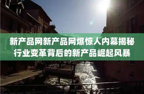 新产品网新产品网爆惊人内幕揭秘行业变革背后的新产品崛起风暴