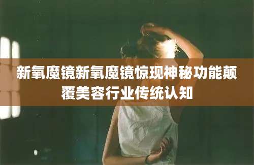 新氧魔镜新氧魔镜惊现神秘功能颠覆美容行业传统认知