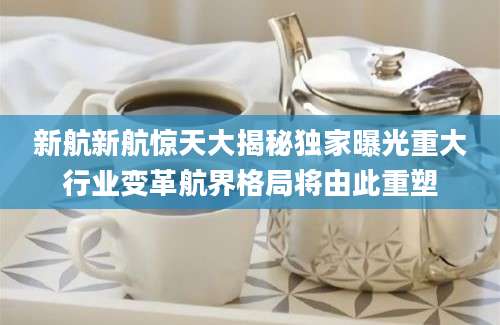 新航新航惊天大揭秘独家曝光重大行业变革航界格局将由此重塑