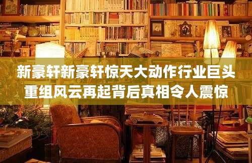 新豪轩新豪轩惊天大动作行业巨头重组风云再起背后真相令人震惊