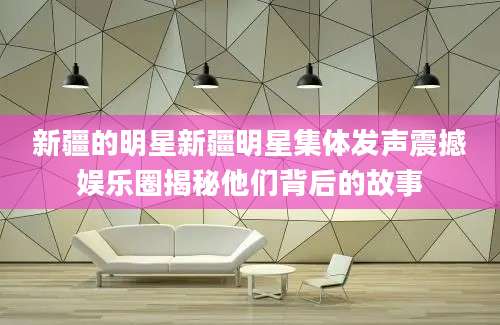 新疆的明星新疆明星集体发声震撼娱乐圈揭秘他们背后的故事