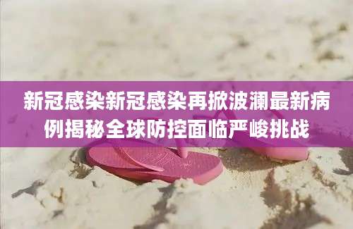 新冠感染新冠感染再掀波澜最新病例揭秘全球防控面临严峻挑战
