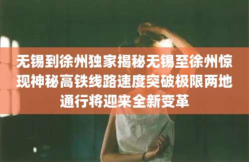 无锡到徐州独家揭秘无锡至徐州惊现神秘高铁线路速度突破极限两地通行将迎来全新变革