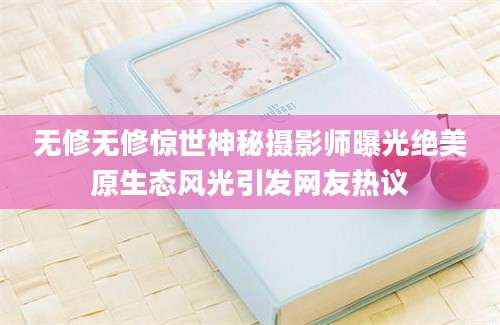 无修无修惊世神秘摄影师曝光绝美原生态风光引发网友热议