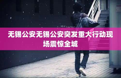 无锡公安无锡公安突发重大行动现场震惊全城
