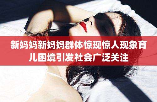 新妈妈新妈妈群体惊现惊人现象育儿困境引发社会广泛关注