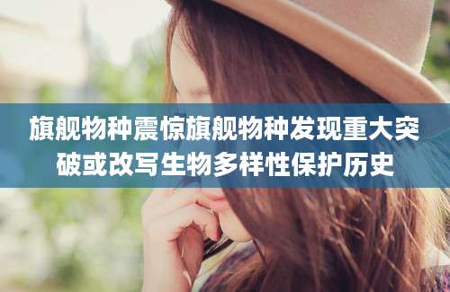 旗舰物种震惊旗舰物种发现重大突破或改写生物多样性保护历史