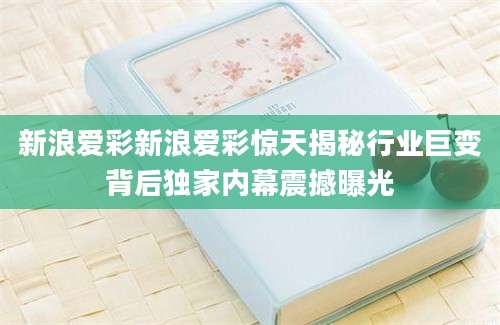 新浪爱彩新浪爱彩惊天揭秘行业巨变背后独家内幕震撼曝光