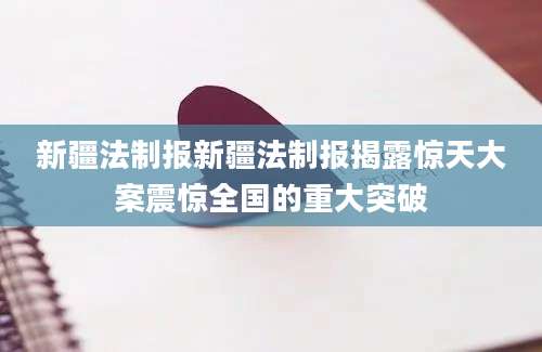 新疆法制报新疆法制报揭露惊天大案震惊全国的重大突破