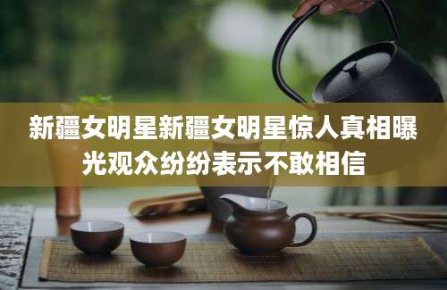 新疆女明星新疆女明星惊人真相曝光观众纷纷表示不敢相信