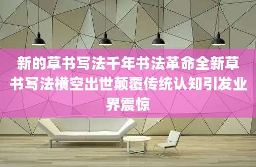 新的草书写法千年书法革命全新草书写法横空出世颠覆传统认知引发业界震惊