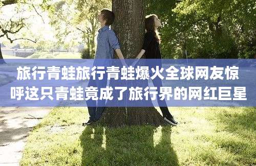 旅行青蛙旅行青蛙爆火全球网友惊呼这只青蛙竟成了旅行界的网红巨星