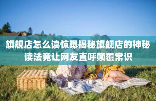 旗舰店怎么读惊曝揭秘旗舰店的神秘读法竟让网友直呼颠覆常识