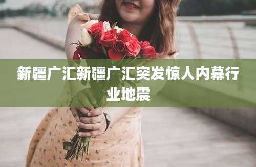 新疆广汇新疆广汇突发惊人内幕行业地震