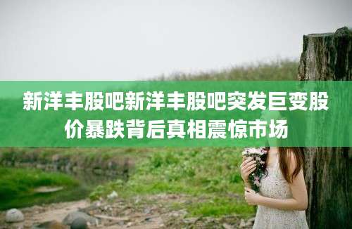 新洋丰股吧新洋丰股吧突发巨变股价暴跌背后真相震惊市场