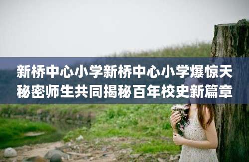 新桥中心小学新桥中心小学爆惊天秘密师生共同揭秘百年校史新篇章