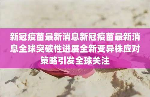 新冠疫苗最新消息新冠疫苗最新消息全球突破性进展全新变异株应对策略引发全球关注