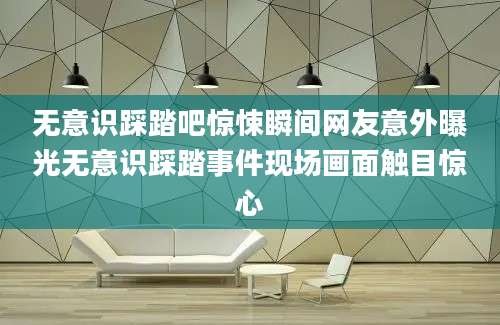 无意识踩踏吧惊悚瞬间网友意外曝光无意识踩踏事件现场画面触目惊心