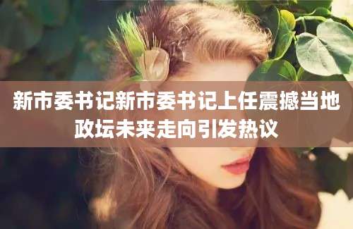 新市委书记新市委书记上任震撼当地政坛未来走向引发热议