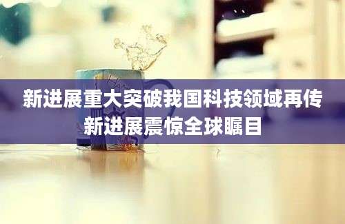 新进展重大突破我国科技领域再传新进展震惊全球瞩目