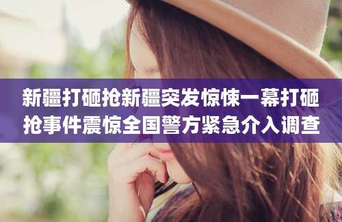 新疆打砸抢新疆突发惊悚一幕打砸抢事件震惊全国警方紧急介入调查