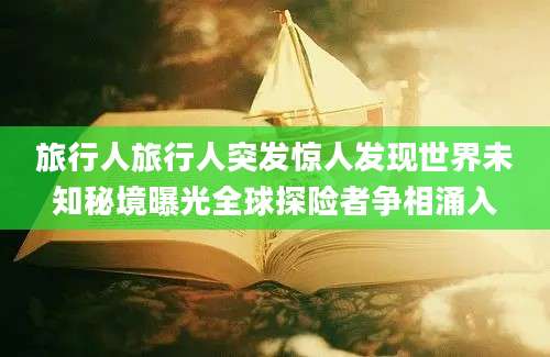 旅行人旅行人突发惊人发现世界未知秘境曝光全球探险者争相涌入