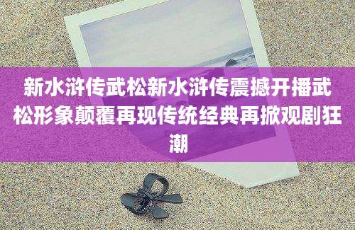 新水浒传武松新水浒传震撼开播武松形象颠覆再现传统经典再掀观剧狂潮