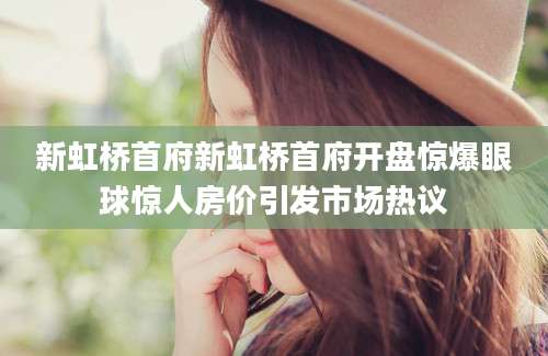 新虹桥首府新虹桥首府开盘惊爆眼球惊人房价引发市场热议